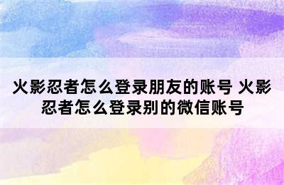 火影忍者怎么登录朋友的账号 火影忍者怎么登录别的微信账号